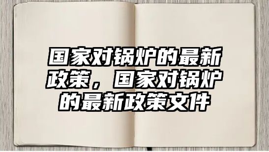 國(guó)家對(duì)鍋爐的最新政策，國(guó)家對(duì)鍋爐的最新政策文件