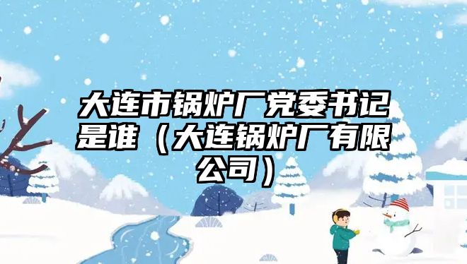 大連市鍋爐廠黨委書記是誰（大連鍋爐廠有限公司）