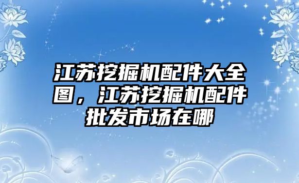 江蘇挖掘機(jī)配件大全圖，江蘇挖掘機(jī)配件批發(fā)市場(chǎng)在哪