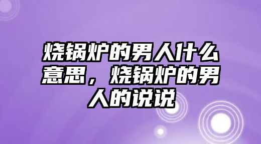 燒鍋爐的男人什么意思，燒鍋爐的男人的說(shuō)說(shuō)