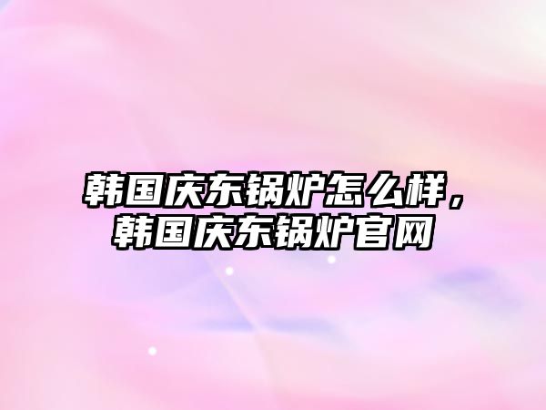 韓國慶東鍋爐怎么樣，韓國慶東鍋爐官網(wǎng)