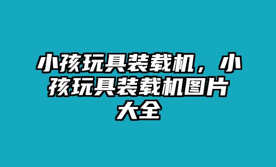 小孩玩具裝載機，小孩玩具裝載機圖片大全