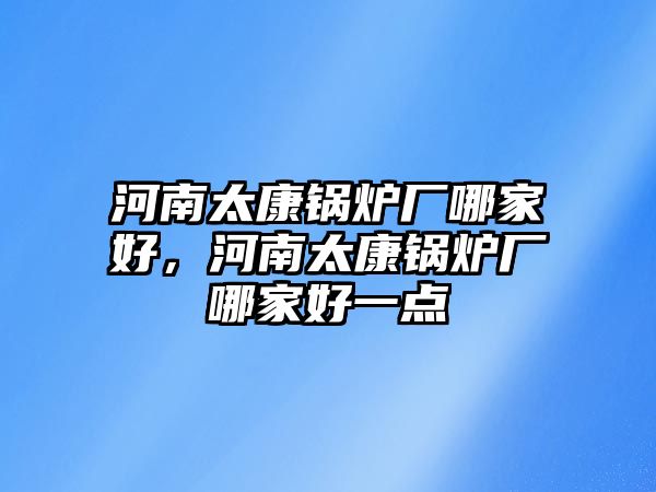 河南太康鍋爐廠哪家好，河南太康鍋爐廠哪家好一點