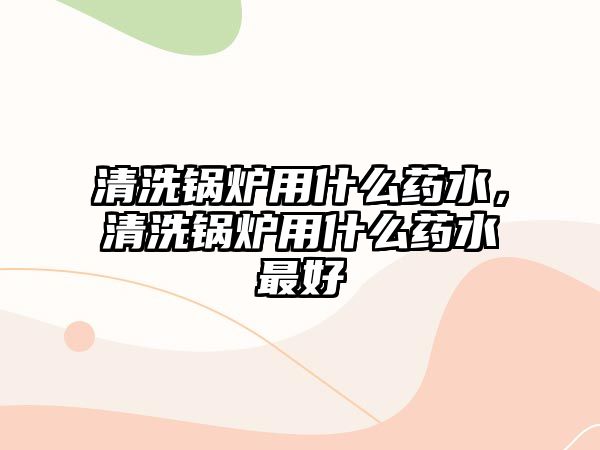 清洗鍋爐用什么藥水，清洗鍋爐用什么藥水最好