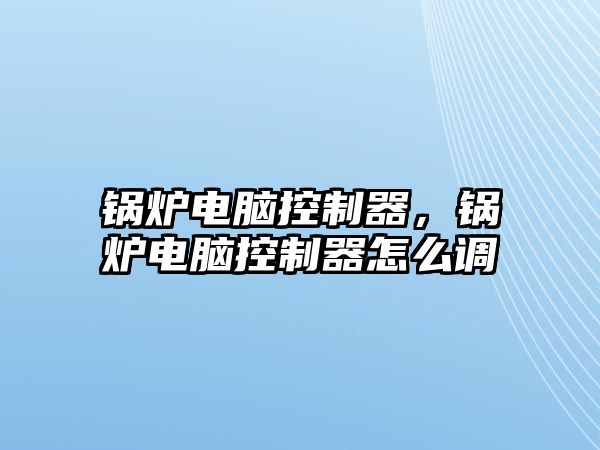 鍋爐電腦控制器，鍋爐電腦控制器怎么調(diào)