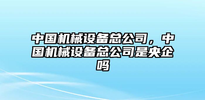 中國機(jī)械設(shè)備總公司，中國機(jī)械設(shè)備總公司是央企嗎