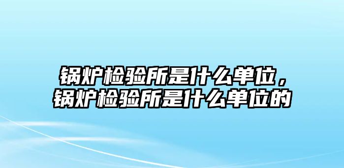 鍋爐檢驗所是什么單位，鍋爐檢驗所是什么單位的