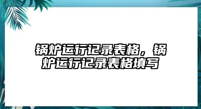 鍋爐運(yùn)行記錄表格，鍋爐運(yùn)行記錄表格填寫(xiě)