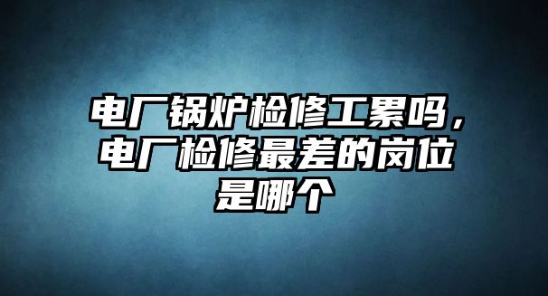 電廠鍋爐檢修工累嗎，電廠檢修最差的崗位是哪個