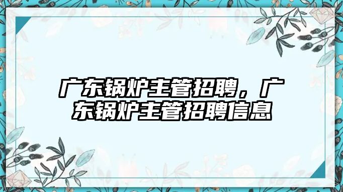 廣東鍋爐主管招聘，廣東鍋爐主管招聘信息