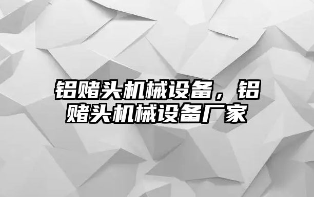 鋁賭頭機(jī)械設(shè)備，鋁賭頭機(jī)械設(shè)備廠(chǎng)家