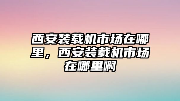 西安裝載機(jī)市場(chǎng)在哪里，西安裝載機(jī)市場(chǎng)在哪里啊