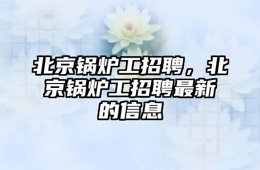 北京鍋爐工招聘，北京鍋爐工招聘最新的信息