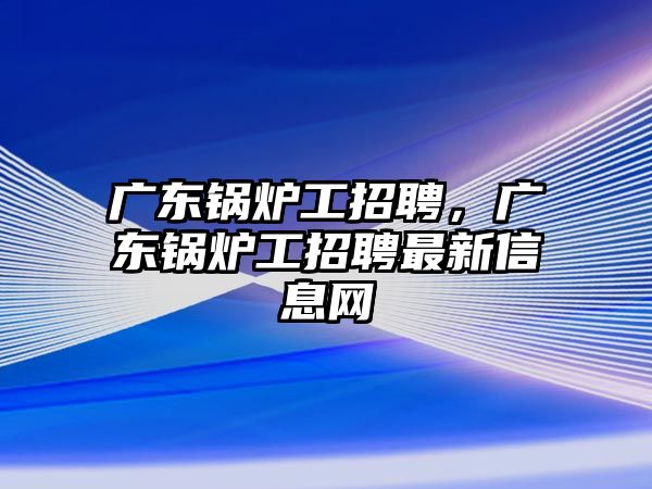 廣東鍋爐工招聘，廣東鍋爐工招聘最新信息網(wǎng)