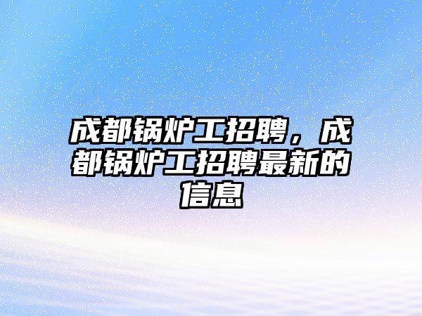 成都鍋爐工招聘，成都鍋爐工招聘最新的信息