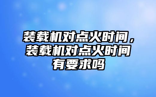 裝載機(jī)對點(diǎn)火時(shí)間，裝載機(jī)對點(diǎn)火時(shí)間有要求嗎