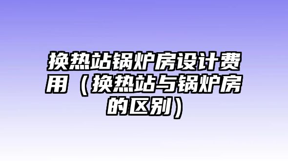 換熱站鍋爐房設計費用（換熱站與鍋爐房的區(qū)別）