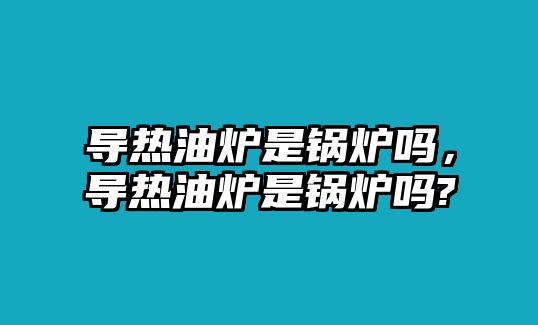 導(dǎo)熱油爐是鍋爐嗎，導(dǎo)熱油爐是鍋爐嗎?