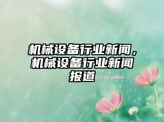 機械設備行業(yè)新聞，機械設備行業(yè)新聞報道