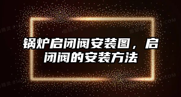 鍋爐啟閉閥安裝圖，啟閉閥的安裝方法