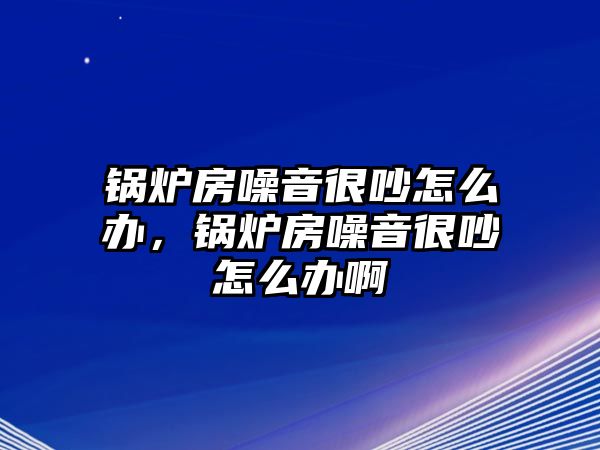 鍋爐房噪音很吵怎么辦，鍋爐房噪音很吵怎么辦啊