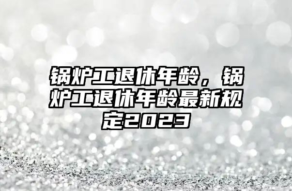 鍋爐工退休年齡，鍋爐工退休年齡最新規(guī)定2023