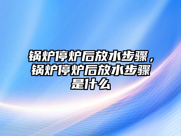 鍋爐停爐后放水步驟，鍋爐停爐后放水步驟是什么