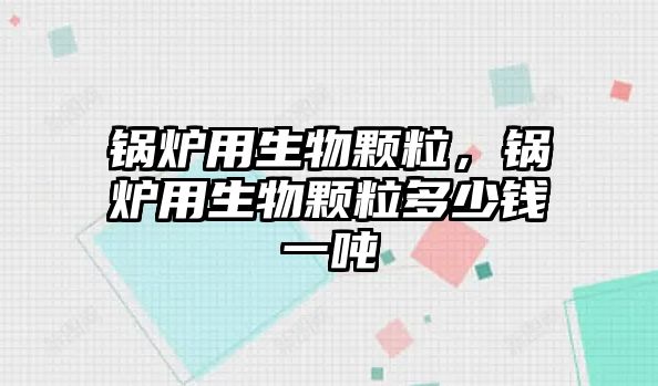 鍋爐用生物顆粒，鍋爐用生物顆粒多少錢一噸