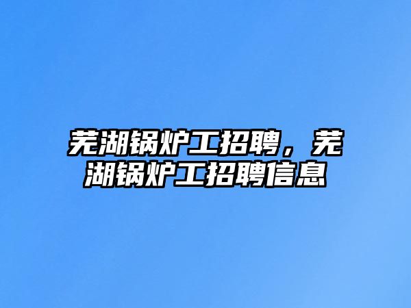 蕪湖鍋爐工招聘，蕪湖鍋爐工招聘信息