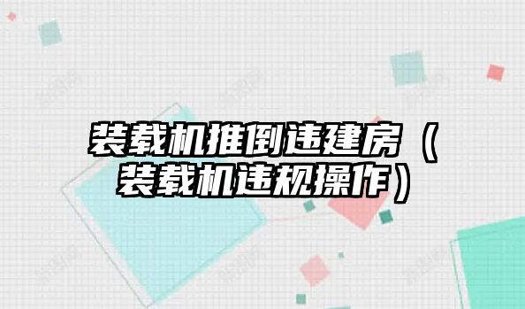 裝載機推倒違建房（裝載機違規(guī)操作）