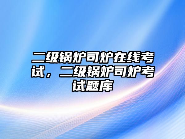 二級鍋爐司爐在線考試，二級鍋爐司爐考試題庫