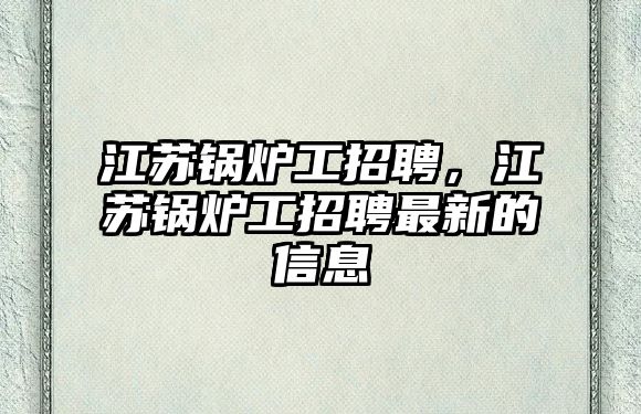 江蘇鍋爐工招聘，江蘇鍋爐工招聘最新的信息