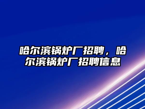 哈爾濱鍋爐廠招聘，哈爾濱鍋爐廠招聘信息