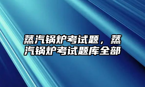 蒸汽鍋爐考試題，蒸汽鍋爐考試題庫全部