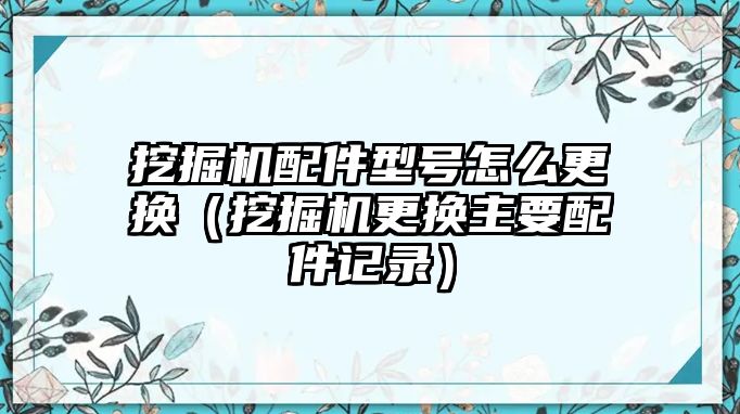 挖掘機配件型號怎么更換（挖掘機更換主要配件記錄）