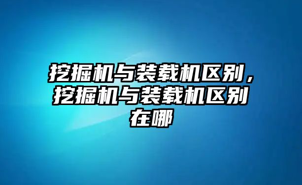 挖掘機與裝載機區(qū)別，挖掘機與裝載機區(qū)別在哪