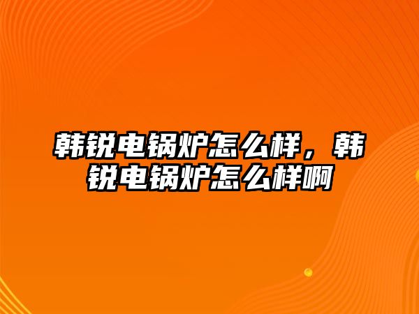 韓銳電鍋爐怎么樣，韓銳電鍋爐怎么樣啊