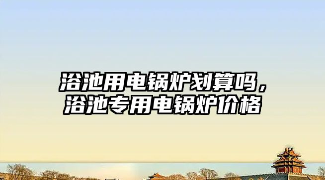 浴池用電鍋爐劃算嗎，浴池專用電鍋爐價格