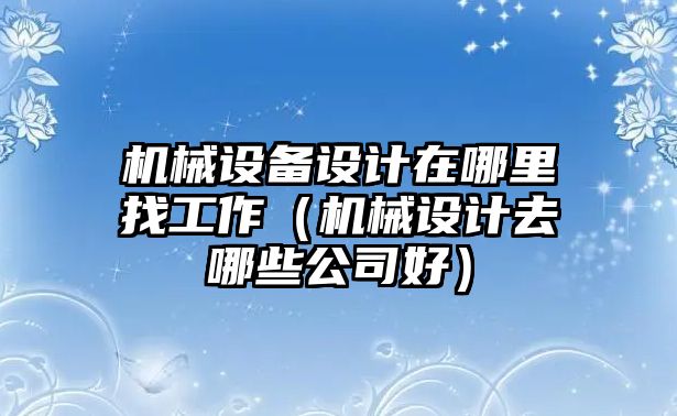 機(jī)械設(shè)備設(shè)計(jì)在哪里找工作（機(jī)械設(shè)計(jì)去哪些公司好）