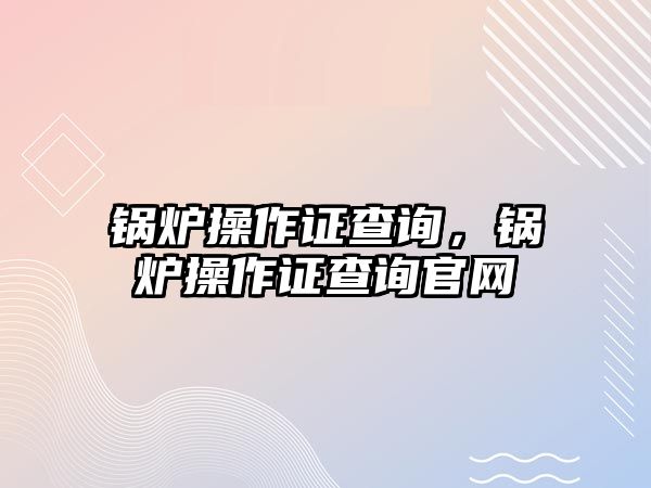 鍋爐操作證查詢，鍋爐操作證查詢官網(wǎng)