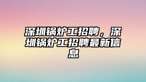 深圳鍋爐工招聘，深圳鍋爐工招聘最新信息