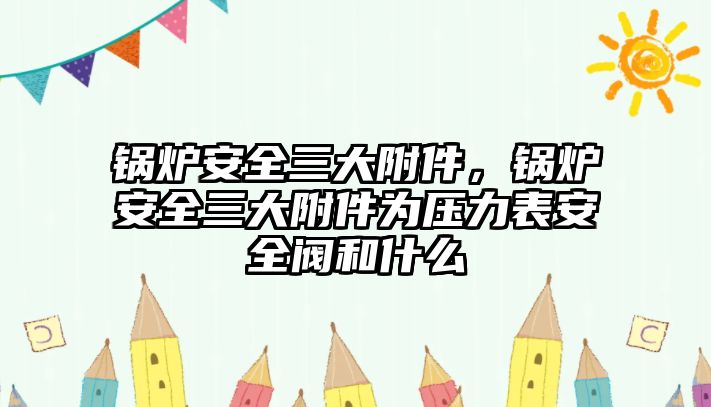 鍋爐安全三大附件，鍋爐安全三大附件為壓力表安全閥和什么