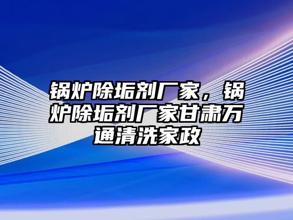 鍋爐除垢劑廠家，鍋爐除垢劑廠家甘肅萬(wàn)通清洗家政