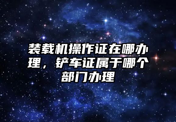 裝載機操作證在哪辦理，鏟車證屬于哪個部門辦理