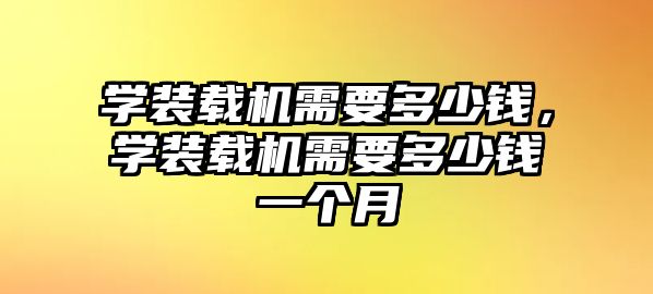 學(xué)裝載機(jī)需要多少錢，學(xué)裝載機(jī)需要多少錢一個(gè)月