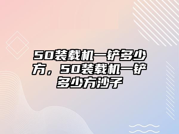 50裝載機一鏟多少方，50裝載機一鏟多少方沙子