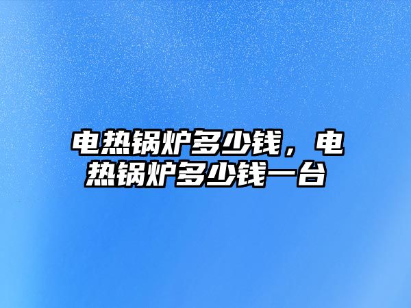 電熱鍋爐多少錢，電熱鍋爐多少錢一臺