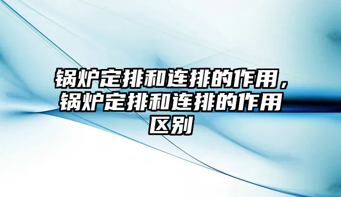 鍋爐定排和連排的作用，鍋爐定排和連排的作用區(qū)別