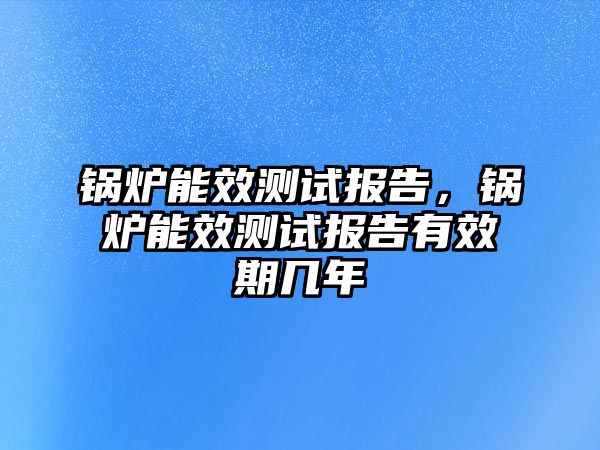 鍋爐能效測(cè)試報(bào)告，鍋爐能效測(cè)試報(bào)告有效期幾年