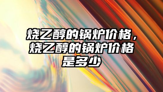 燒乙醇的鍋爐價格，燒乙醇的鍋爐價格是多少